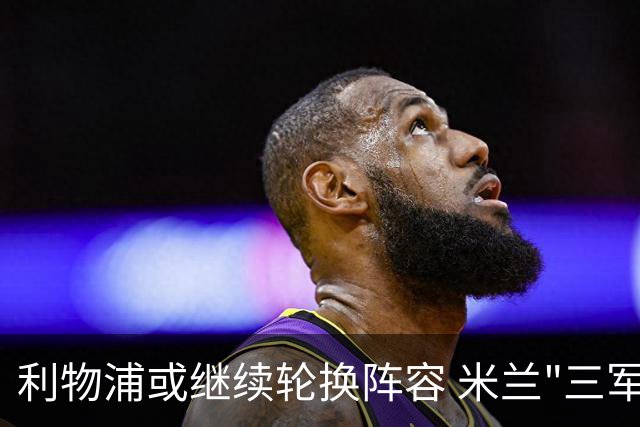 利物浦或继续轮换阵容 米兰"三军用命"有机可乘?