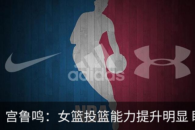 宫鲁鸣：女篮投篮能力提升明显 盼海外球员尽早归队